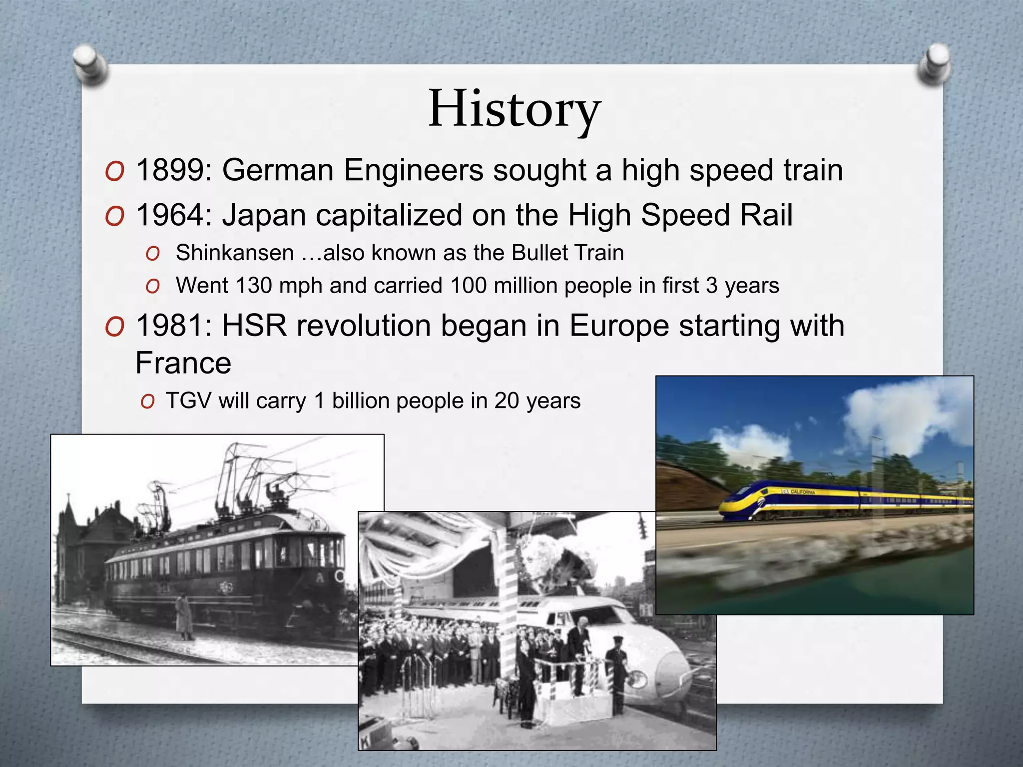 History
O 1899: German Engineers sought a high speed train
O 1964: Japan capitalized on the High Speed Rail
O Shinkansen …also known as the Bullet Train
O Went 130 mph and carried 100 million people in first 3 years
O 1981: HSR revolution began in Europe starting with
France
O TGV will carry 1 billion people in 20 years
 