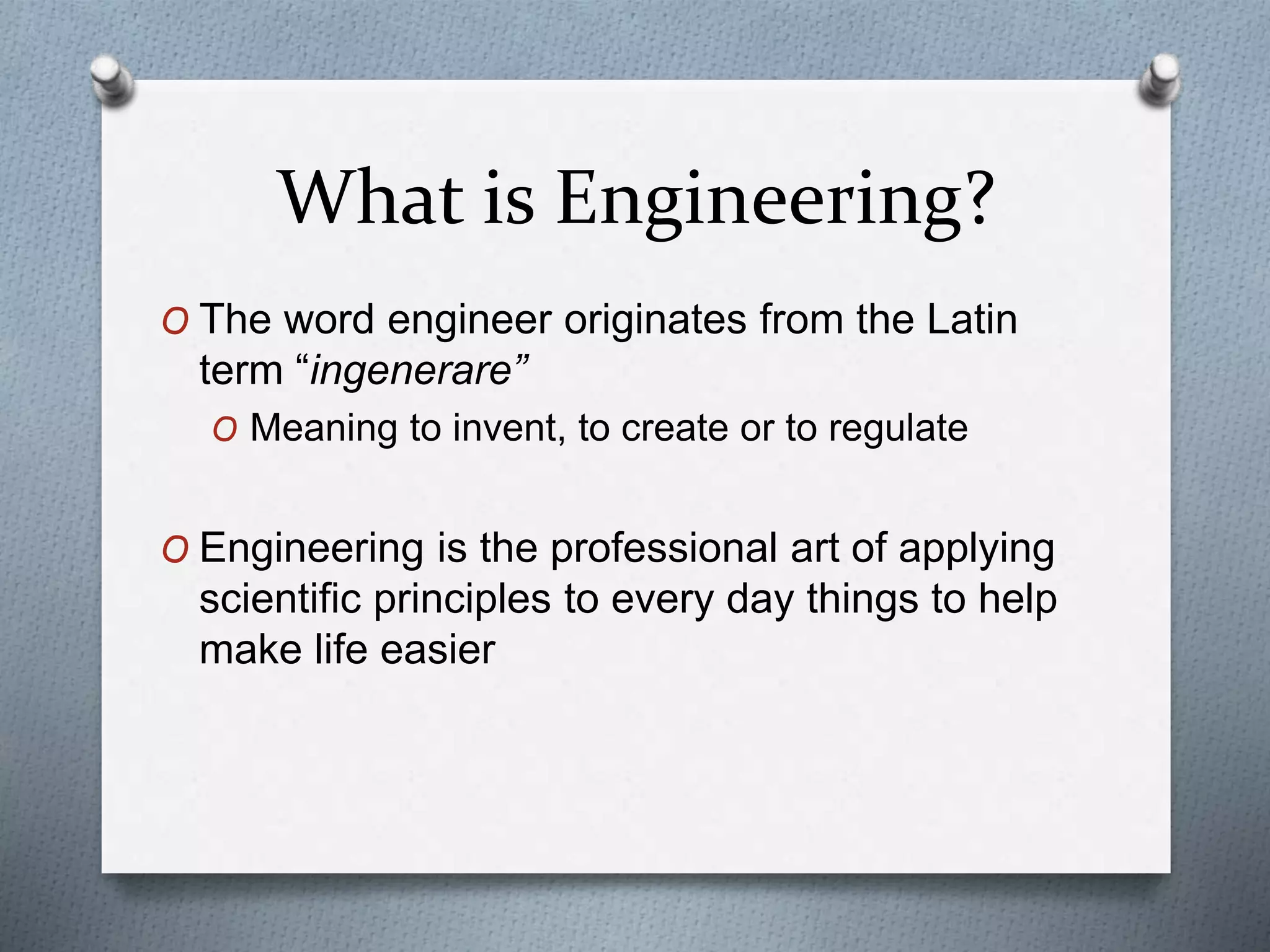 What is Engineering?
O The word engineer originates from the Latin
term “ingenerare”
O Meaning to invent, to create or to regulate
O Engineering is the professional art of applying
scientific principles to every day things to help
make life easier
 