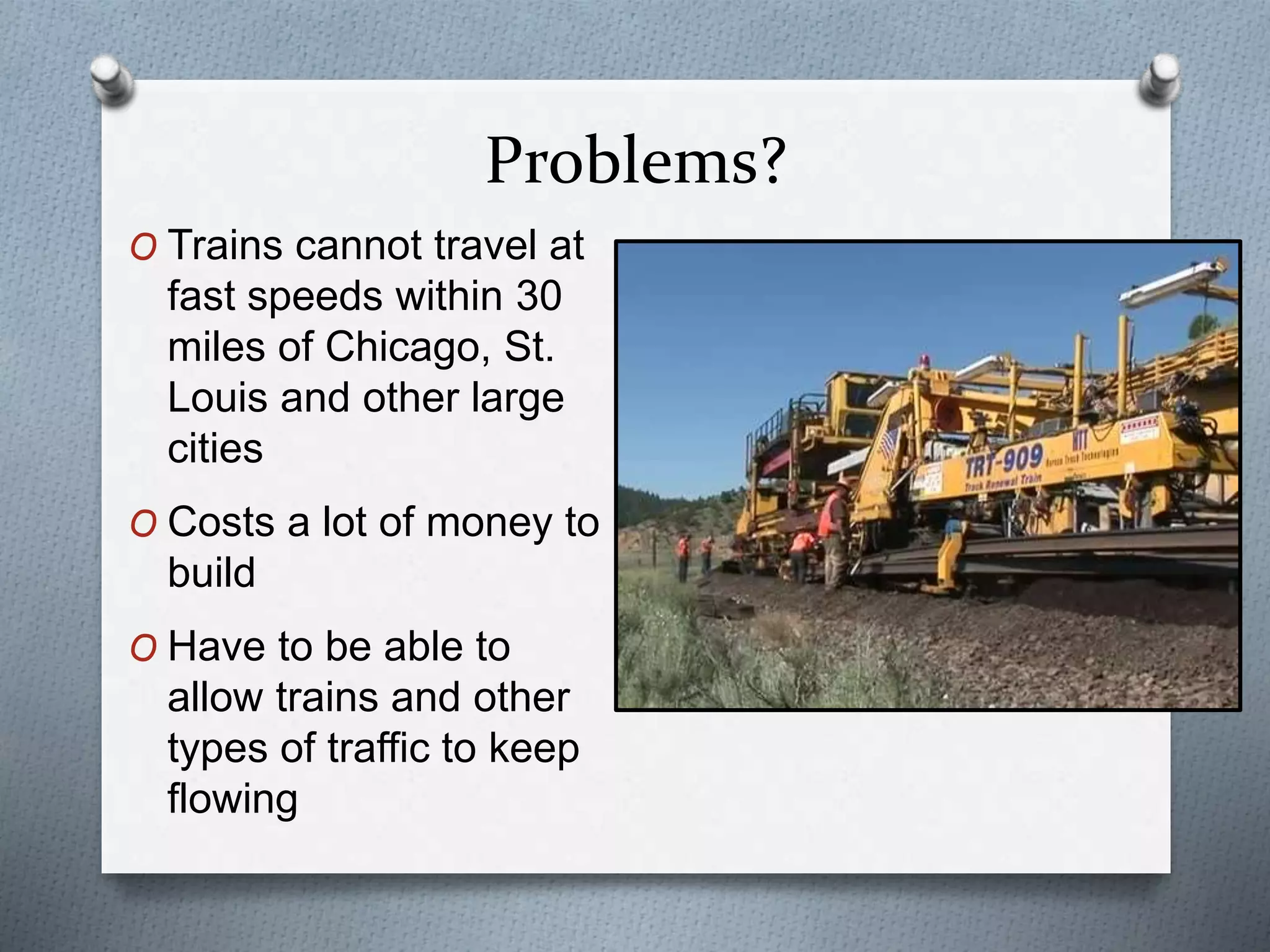 Problems?
O Trains cannot travel at
fast speeds within 30
miles of Chicago, St.
Louis and other large
cities
O Costs a lot of money to
build
O Have to be able to
allow trains and other
types of traffic to keep
flowing
 