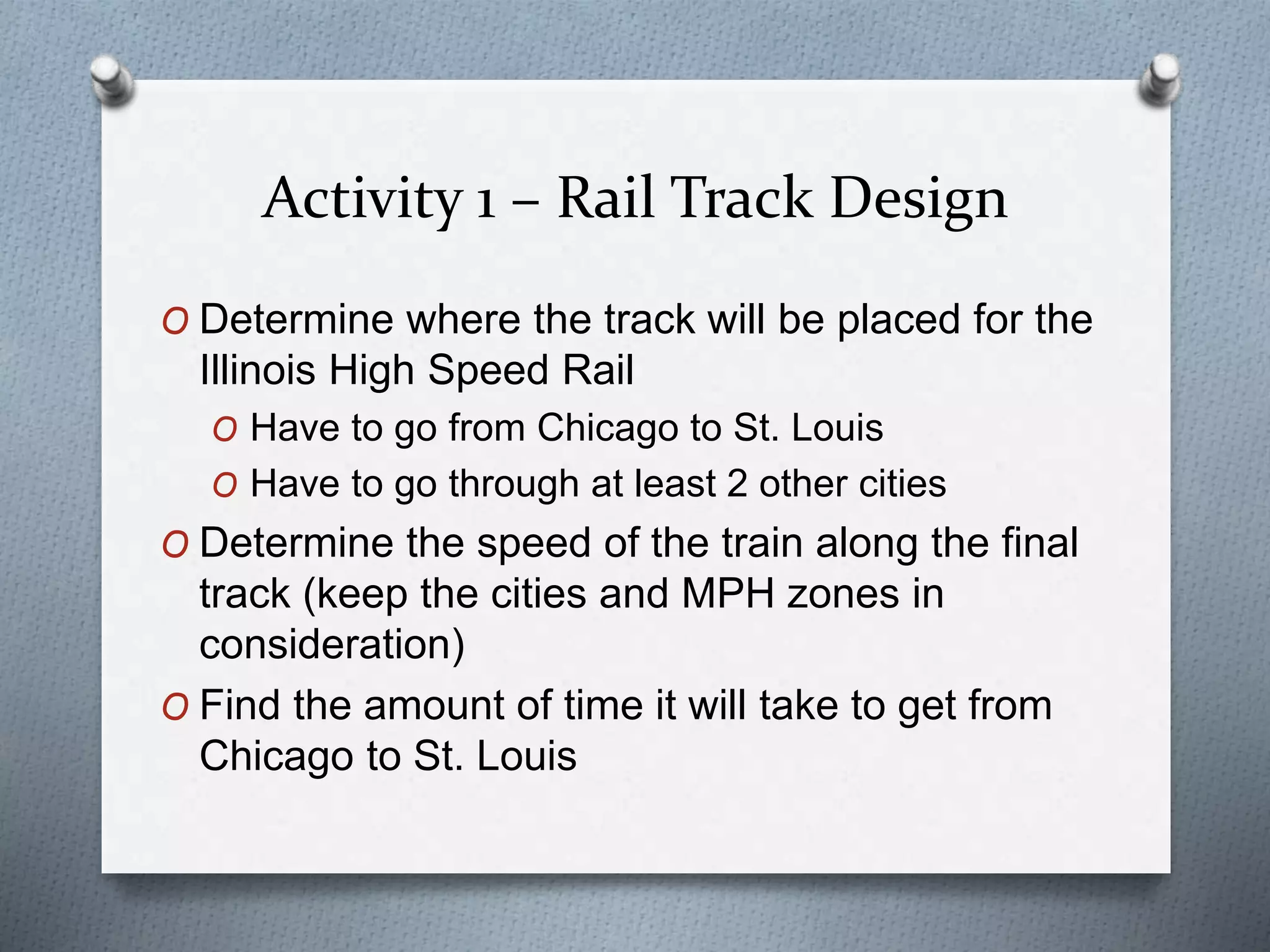 Activity 1 – Rail Track Design
O Determine where the track will be placed for the
Illinois High Speed Rail
O Have to go from Chicago to St. Louis
O Have to go through at least 2 other cities
O Determine the speed of the train along the final
track (keep the cities and MPH zones in
consideration)
O Find the amount of time it will take to get from
Chicago to St. Louis
 