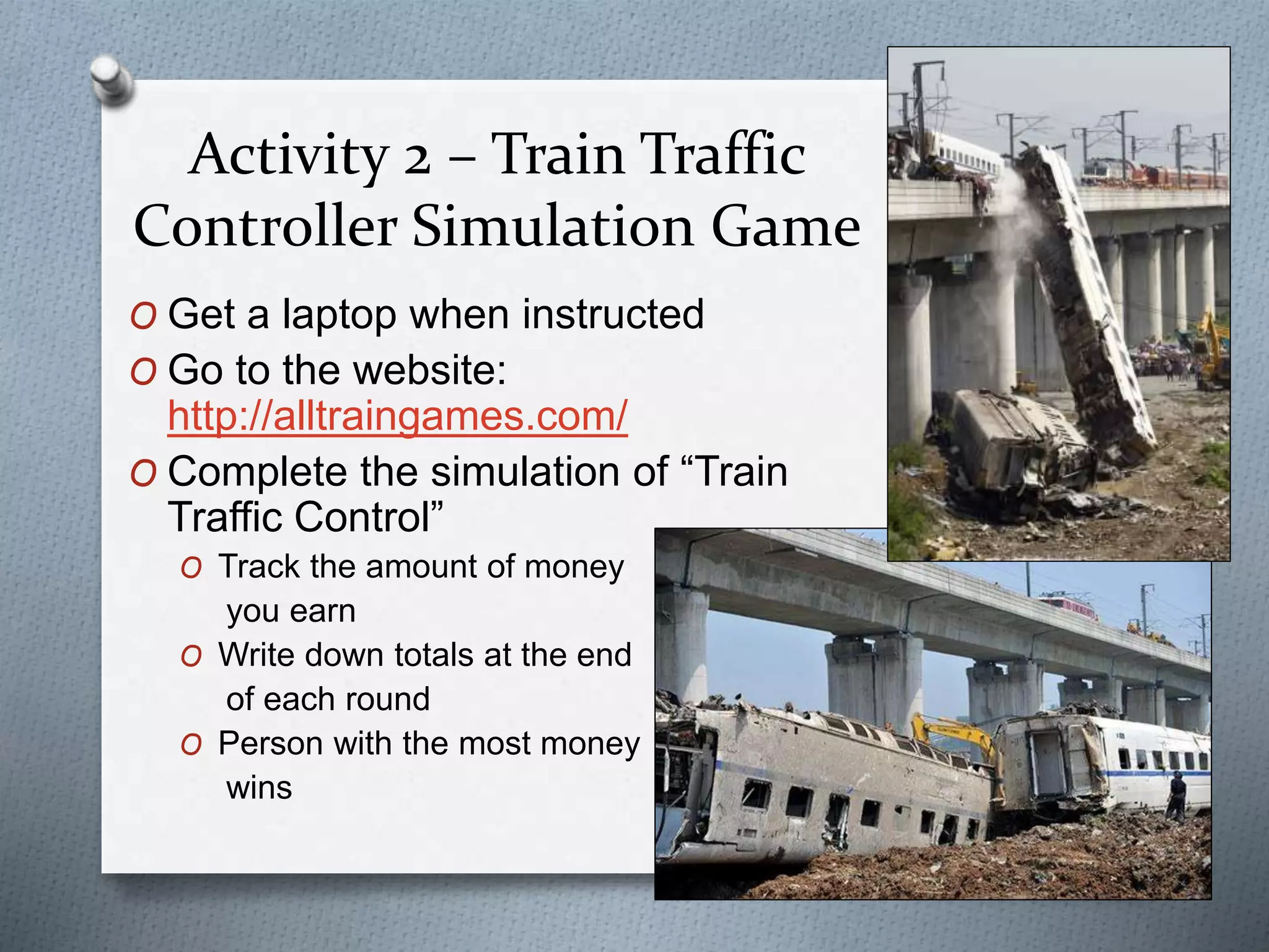 Activity 2 – Train Traffic
Controller Simulation Game
O Get a laptop when instructed
O Go to the website:
http://alltraingames.com/
O Complete the simulation of “Train
Traffic Control”
O Track the amount of money
you earn
O Write down totals at the end
of each round
O Person with the most money
wins
 