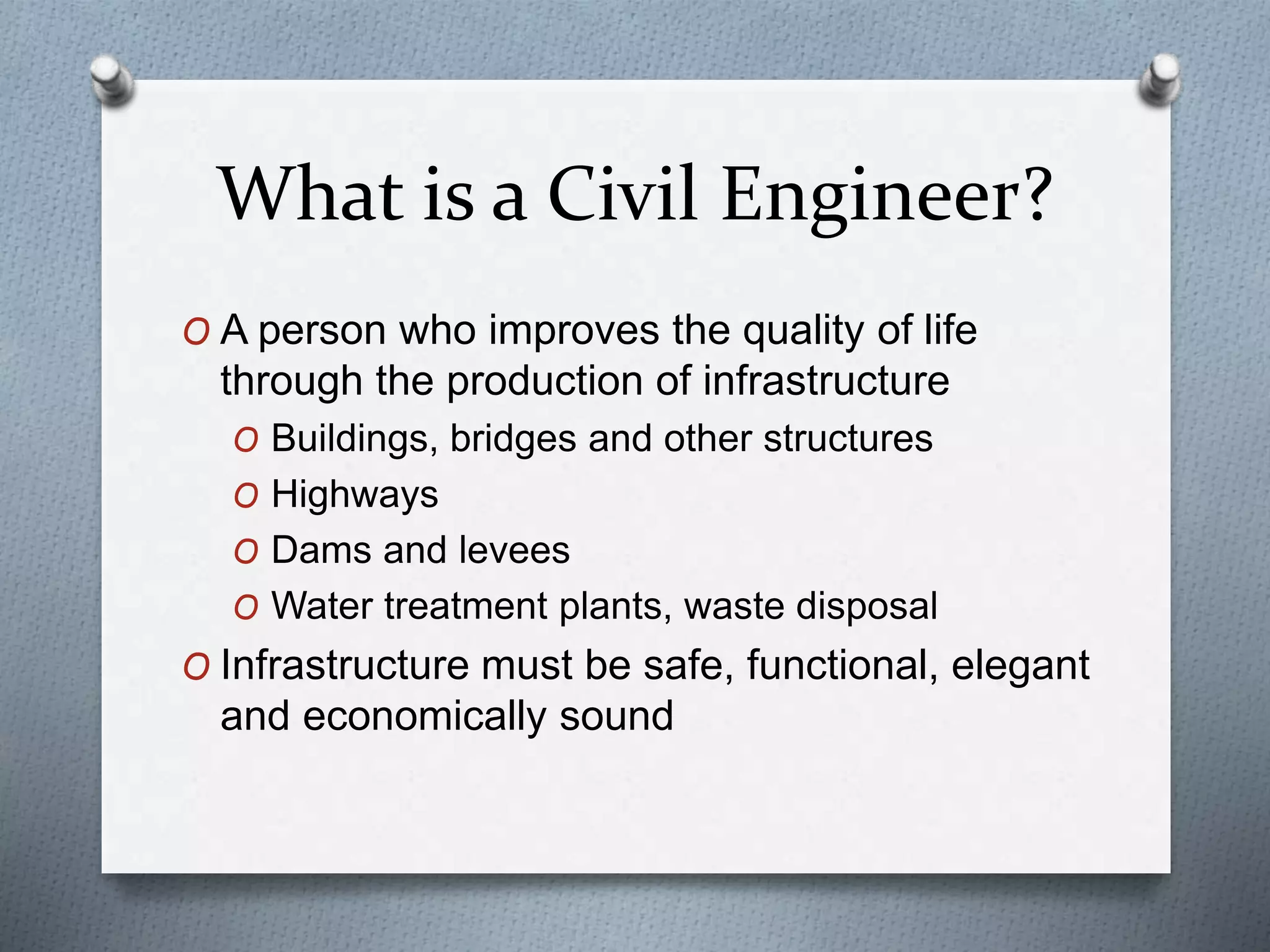 What is a Civil Engineer?
O A person who improves the quality of life
through the production of infrastructure
O Buildings, bridges and other structures
O Highways
O Dams and levees
O Water treatment plants, waste disposal
O Infrastructure must be safe, functional, elegant
and economically sound
 