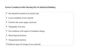 Factors Considered while Selecting Site For Industrial Building:-
· Site should be located on an arterial road.
· Local availability of raw material.
· Facilities like water supply, electricity
· Topography of an area
· Soil conditions with respect to foundation design
· Waste disposal facilities
· Transportation facilities
 Sufficient space for storage of raw materials
 