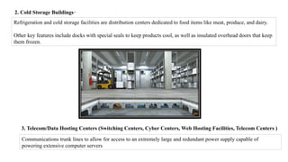 2. Cold Storage Buildings-
Refrigeration and cold storage facilities are distribution centers dedicated to food items like meat, produce, and dairy.
Other key features include docks with special seals to keep products cool, as well as insulated overhead doors that keep
them frozen.
3. Telecom/Data Hosting Centers (Switching Centers, Cyber Centers, Web Hosting Facilities, Telecom Centers )
Communications trunk lines to allow for access to an extremely large and redundant power supply capable of
powering extensive computer servers
 