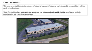 4. FLEX BUILDING:-
This is the newest addition to the category of industrial segment of industrial real estate and is a result of the evolving
needs of modern times.
These flex building have more than one usage and can accommodate R and D facility, an office set up, light
manufacturing and even showroom spaces.
 