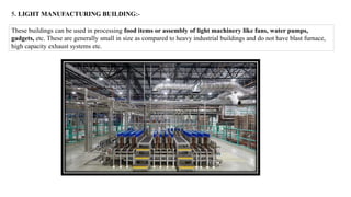 5. LIGHT MANUFACTURING BUILDING:-
These buildings can be used in processing food items or assembly of light machinery like fans, water pumps,
gadgets, etc. These are generally small in size as compared to heavy industrial buildings and do not have blast furnace,
high capacity exhaust systems etc.
 