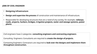 JOBS OF CIVIL ENGINEER
• Designing infrastructure
• Design and supervise the process of construction and maintenance of infrastructure.
• Responsible for developing structures that are a need of any society, for example, railways,
roads, airports, harbors, bridges, irrigation projects, water and sewage systems, power
plants.
Civil engineers have 2 categories- consulting engineers and contracting engineers
Consulting Engineers: Consultants are required to create the design of projects.
Contacting Engineers: Contractors are required to look over the designs and implement them
throughout construction.
 