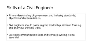 Skills of a Civil Engineer
• Firm understanding of government and industry standards,
objective and requirements,.
• Civil engineer should possess great leadership, decision forming,
and analytical thinking traits.
• Excellent communication skills and technical writing is also
essential.
 