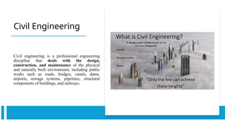Civil Engineering
Civil engineering is a professional engineering
discipline that deals with the design,
construction, and maintenance of the physical
and naturally built environment, including public
works such as roads, bridges, canals, dams,
airports, sewage systems, pipelines, structural
components of buildings, and railways.
 