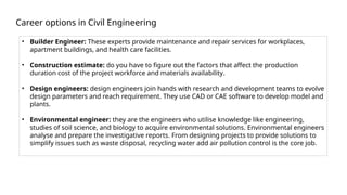 Career options in Civil Engineering
• Builder Engineer: These experts provide maintenance and repair services for workplaces,
apartment buildings, and health care facilities.
• Construction estimate: do you have to figure out the factors that affect the production
duration cost of the project workforce and materials availability.
• Design engineers: design engineers join hands with research and development teams to evolve
design parameters and reach requirement. They use CAD or CAE software to develop model and
plants.
• Environmental engineer: they are the engineers who utilise knowledge like engineering,
studies of soil science, and biology to acquire environmental solutions. Environmental engineers
analyse and prepare the investigative reports. From designing projects to provide solutions to
simplify issues such as waste disposal, recycling water add air pollution control is the core job.
 