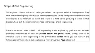 Scope of Civil Engineering
Civil engineers discuss real world challenges and work on dynamic technical developments. They
work related to designing, construction and engineering and create an impact on the construction
technologies. It is important to assess the scope of a field before pursuing a career in that
direction, here is all the information you need on the scope of civil engineering.
There is a massive career scope in civil engineering as civil engineering graduates can explorer
promising opportunities in both the private sector and public sector. Mostly, there is an
immense scope of civil engineering in the government sector where you can work in the
following government jobs in civil engineering. There are various PSUs related to it-
 