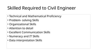 Skilled Required to Civil Engineer
• Technical and Mathematical Proficiency
• Problem- solving Skills
• Organizational Skills
• Attention to detail
• Excellent Communication Skills
• Numeracy and IT Skills
• Data interpretation Skills
 