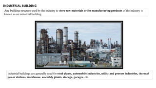 INDUSTRIAL BUILDING
Any building structure used by the industry to store raw materials or for manufacturing products of the industry is
known as an industrial building.
Industrial buildings are generally used for steel plants, automobile industries, utility and process industries, thermal
power stations, warehouse, assembly plants, storage, garages, etc.
 