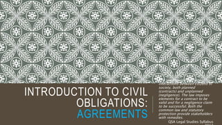 INTRODUCTION TO CIVIL
OBLIGATIONS:
AGREEMENTS
The law regulates private
interactions between citizens in
society, both planned
(contracts) and unplanned
(negligence). The law imposes
elements for a contract to be
valid and for a negligence claim
to be successful. Both the
common law and statutory
protection provide stakeholders
with remedies.
QSA Legal Studies Syllabus
 