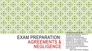 EXAM PREPARATION:
AGREEMENTS &
NEGLIGENCE
The law regulates private
interactions between citizens in
society, both planned
(contracts) and unplanned
(negligence). The law imposes
elements for a contract to be
valid and for a negligence claim
to be successful. Both the
common law and statutory
protection provide stakeholders
with remedies.
QSA Legal Studies Syllabus
 