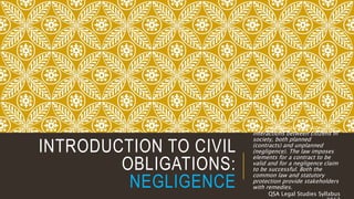 INTRODUCTION TO CIVIL
OBLIGATIONS:
NEGLIGENCE
The law regulates private
interactions between citizens in
society, both planned
(contracts) and unplanned
(negligence). The law imposes
elements for a contract to be
valid and for a negligence claim
to be successful. Both the
common law and statutory
protection provide stakeholders
with remedies.
QSA Legal Studies Syllabus
 