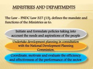 MINISTRIES AND DEPARTMENTS
The Law - PNDC Law 327 (13), defines the mandate and
functions of the Ministries as to:
Initiate and formulate policies taking into
account the needs and aspirations of the people
Coordinate, motivate and evaluate the efficiency
and effectiveness of the performance of the sector.
Undertake development planning in consultation
with the National Development Planning
Commission.
 