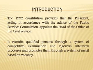 INTRODUCTION
 The 1992 constitution provides that the President,
acting in accordance with the advice of the Public
Services Commission, appoints the Head of the Office of
the Civil Service.
 It recruits qualified persons through a system of
competitive examination and rigorous interview
processes and promotes them through a system of merit
based on vacancy.
 