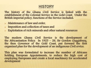 HISTORY
The history of the Ghana Civil Service is linked with the
establishment of the Colonial Service in the Gold Coast. Under the
British imperial policy, functions of the Service included:
 Maintenance of law and order,
 Imposition and collection of taxes and
 Exploitation of rich minerals and other natural resources
The modern Ghana Civil Service is the development of
the Africanisation Policy. In 1925 – 26, Sir Gordon Guggisburg,
the then Governor of the Gold Coast, put forward the first
organized plan for the development of an indigenous Civil ervice.
This plan was formulated to increase the number of Africans
holding European Appointments, to reduce the high cost of
employing Europeans and create a local machinery for accelerated
development
 
