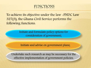 FUNCTIONS
To achieve its objective under the law -PNDC Law
327(3), the Ghana Civil Service performs the
following functions:
Initiate and formulate policy options for
consideration of government;
Undertake such research as may be necessary for the
effective implementation of government policies;
Initiate and advise on government plans;
 
