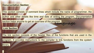 11
Documentation Section
This section consists of comment lines which include the name of programmer, the
author and other details like time and date of writing the program. Documentation
section helps anyone to get an overview of the program.
Link Section
The link section consists of the header files of the functions that are used in the
program. It provides instructions to the compiler to link functions from the system
library.
 