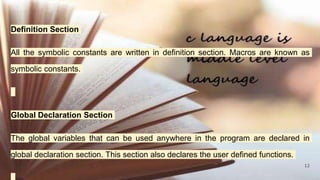 12
Definition Section
All the symbolic constants are written in definition section. Macros are known as
symbolic constants.
Global Declaration Section
The global variables that can be used anywhere in the program are declared in
global declaration section. This section also declares the user defined functions.
 