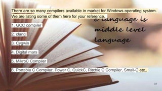 18
There are so many compilers available in market for Windows operating system.
We are listing some of them here for your reference.
1. GCC compiler
2. clang
3. Cygwin
4. Digital mars
5. MikroC Compiler
6. Portable C Compiler, Power C, QuickC, Ritchie C Compiler, Small-C etc..
 