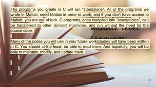 27
The programs you create in C will run "standalone". All of the programs we
wrote in Matlab, need Matlab in order to work, and if you don't have access to
Matlab, you are out of luck. C programs, once compiled into "executables", can
be transferred to other (similar) machines, and run without the need for the
source code.
Many of the codes you will use in your future work/studies will have been written
in C. You should at the least, be able to read them. And hopefully, you will be
able to maintain, modify, and update them.
 