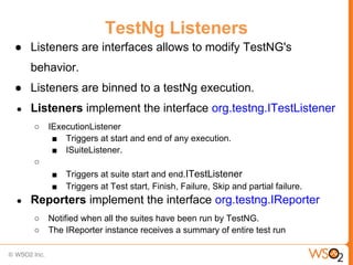 TestNg Listeners
● Listeners are interfaces allows to modify TestNG's
    behavior.
● Listeners are binned to a testNg execution.
●   Listeners implement the interface org.testng.ITestListener
    ○   IExecutionListener
         ■ Triggers at start and end of any execution.
         ■ ISuiteListener.
    ○
        ■   Triggers at suite start and end.ITestListener
        ■   Triggers at Test start, Finish, Failure, Skip and partial failure.
●   Reporters implement the interface org.testng.IReporter
    ○   Notified when all the suites have been run by TestNG.
    ○   The IReporter instance receives a summary of entire test run
 