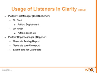Usage of Listeners in Clarity cont.d
●   PlatformTestManager (ITestListener)
     ○   On Start
          ■   Artifact Deployment
     ○   On Finish
          ■   Artifact Clean up
●   PlatformReportManager (IReporter)
     ○   Generate TestNg Report
     ○   Generate sure-fire report
     ○   Export data for Dashboard
 