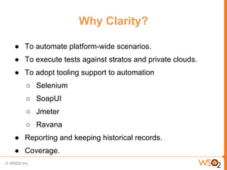 Why Clarity?

● To automate platform-wide scenarios.
● To execute tests against stratos and private clouds.
● To adopt tooling support to automation
   ○ Selenium
   ○ SoapUI
   ○ Jmeter
   ○ Ravana
● Reporting and keeping historical records.
● Coverage.
 