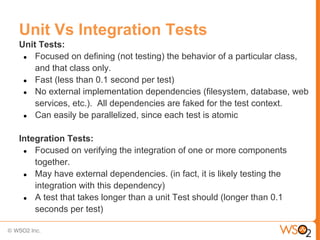 Unit Vs Integration Tests
Unit Tests:
 ● Focused on defining (not testing) the behavior of a particular class,
    and that class only.
 ● Fast (less than 0.1 second per test)
 ● No external implementation dependencies (filesystem, database, web
    services, etc.). All dependencies are faked for the test context.
 ● Can easily be parallelized, since each test is atomic


Integration Tests:
 ● Focused on verifying the integration of one or more components
    together.
 ● May have external dependencies. (in fact, it is likely testing the
    integration with this dependency)
 ● A test that takes longer than a unit Test should (longer than 0.1
    seconds per test)
 