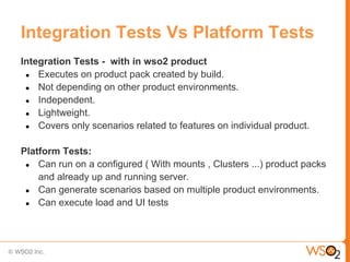 Integration Tests Vs Platform Tests
Integration Tests - with in wso2 product
 ● Executes on product pack created by build.
 ● Not depending on other product environments.
 ● Independent.
 ● Lightweight.
 ● Covers only scenarios related to features on individual product.


Platform Tests:
 ● Can run on a configured ( With mounts , Clusters ...) product packs
    and already up and running server.
 ● Can generate scenarios based on multiple product environments.
 ● Can execute load and UI tests
 