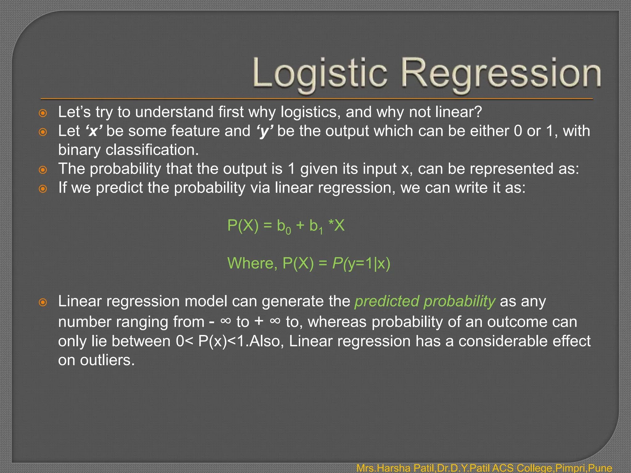  Let’s try to understand first why logistics, and why not linear?
 Let ‘x’ be some feature and ‘y’ be the output which can be either 0 or 1, with
binary classification.
 The probability that the output is 1 given its input x, can be represented as:
 If we predict the probability via linear regression, we can write it as:
P(X) = b0 + b1 *X
Where, P(X) = P(y=1|x)
 Linear regression model can generate the predicted probability as any
number ranging from - ∞ to + ∞ to, whereas probability of an outcome can
only lie between 0< P(x)<1.Also, Linear regression has a considerable effect
on outliers.
Mrs.Harsha Patil,Dr.D.Y.Patil ACS College,Pimpri,Pune
 