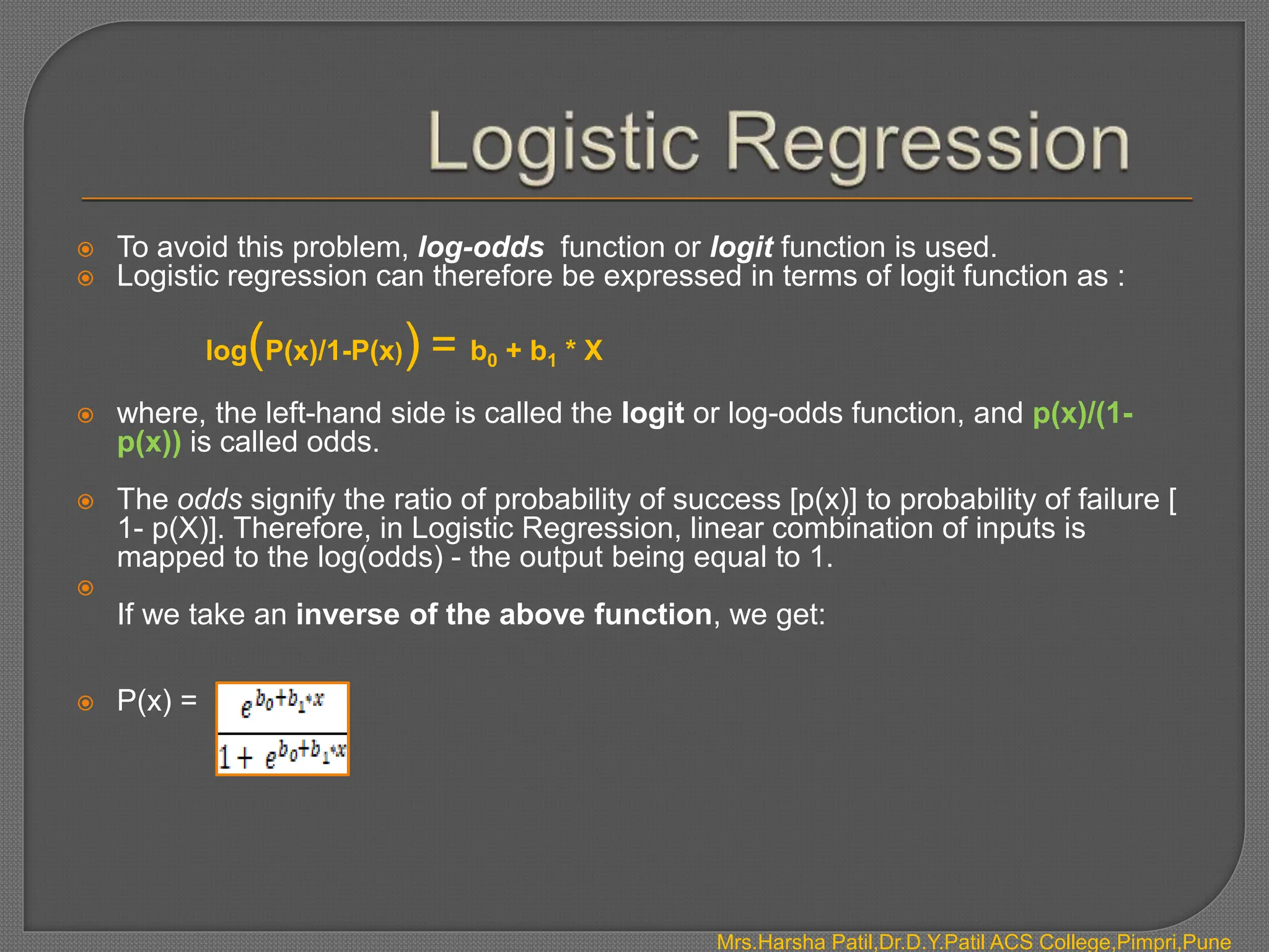  To avoid this problem, log-odds function or logit function is used.
 Logistic regression can therefore be expressed in terms of logit function as :
log(P(x)/1-P(x)) = b0 + b1 * X
 where, the left-hand side is called the logit or log-odds function, and p(x)/(1-
p(x)) is called odds.
 The odds signify the ratio of probability of success [p(x)] to probability of failure [
1- p(X)]. Therefore, in Logistic Regression, linear combination of inputs is
mapped to the log(odds) - the output being equal to 1.

If we take an inverse of the above function, we get:
 P(x) =
Mrs.Harsha Patil,Dr.D.Y.Patil ACS College,Pimpri,Pune
 