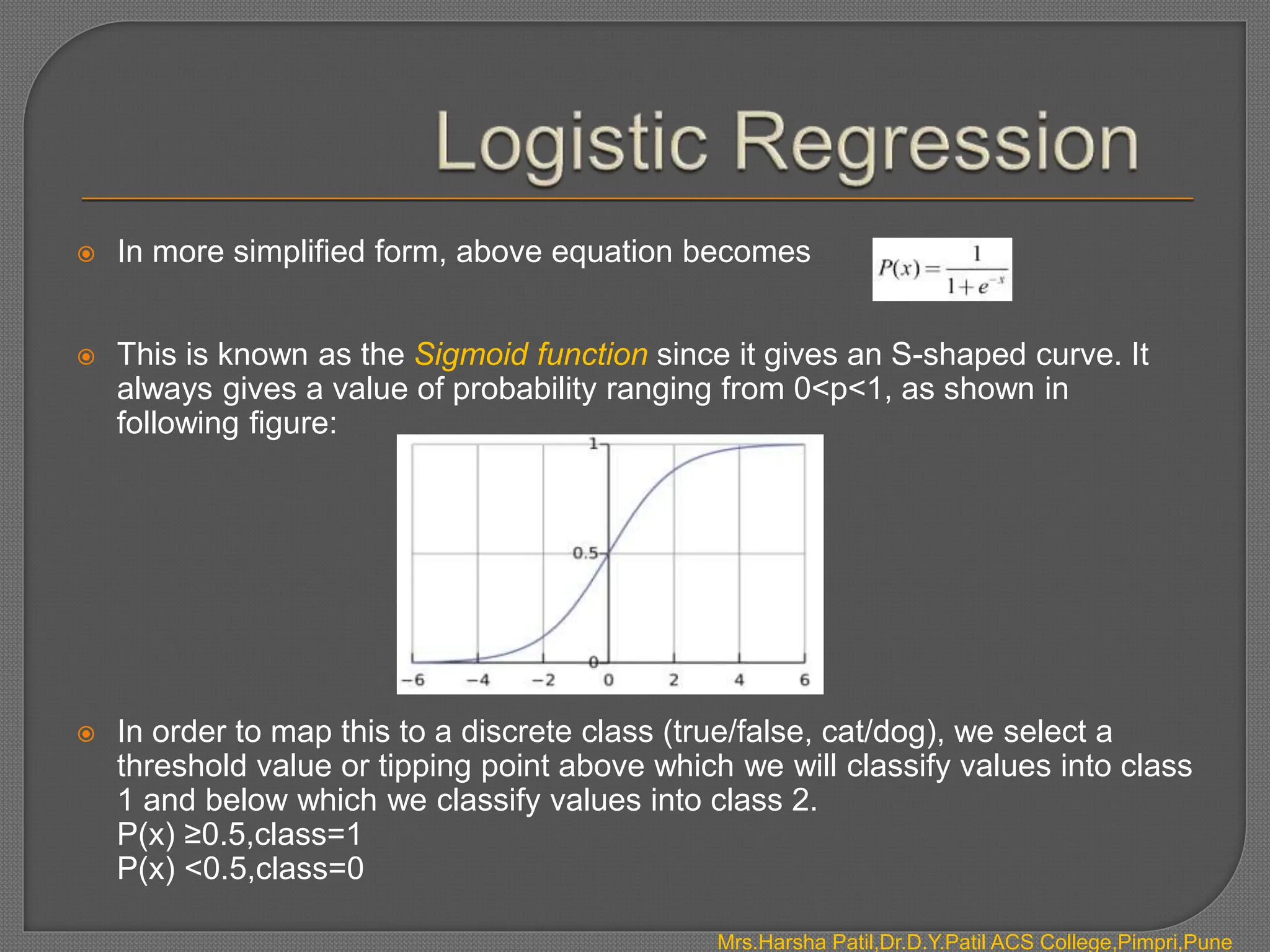 Mrs.Harsha Patil,Dr.D.Y.Patil ACS College,Pimpri,Pune
 In more simplified form, above equation becomes
 This is known as the Sigmoid function since it gives an S-shaped curve. It
always gives a value of probability ranging from 0<p<1, as shown in
following figure:
 In order to map this to a discrete class (true/false, cat/dog), we select a
threshold value or tipping point above which we will classify values into class
1 and below which we classify values into class 2.
P(x) ≥0.5,class=1
P(x) <0.5,class=0
 
