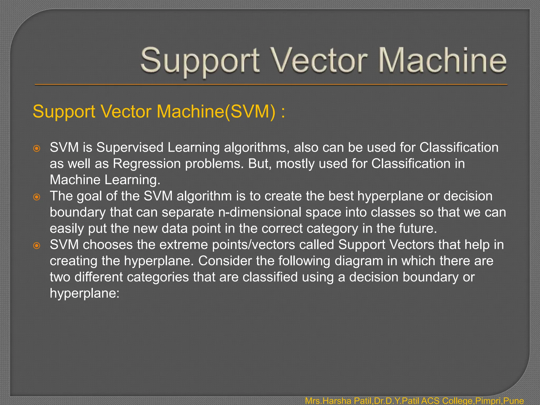 Support Vector Machine(SVM) :
 SVM is Supervised Learning algorithms, also can be used for Classification
as well as Regression problems. But, mostly used for Classification in
Machine Learning.
 The goal of the SVM algorithm is to create the best hyperplane or decision
boundary that can separate n-dimensional space into classes so that we can
easily put the new data point in the correct category in the future.
 SVM chooses the extreme points/vectors called Support Vectors that help in
creating the hyperplane. Consider the following diagram in which there are
two different categories that are classified using a decision boundary or
hyperplane:
Mrs.Harsha Patil,Dr.D.Y.Patil ACS College,Pimpri,Pune
 