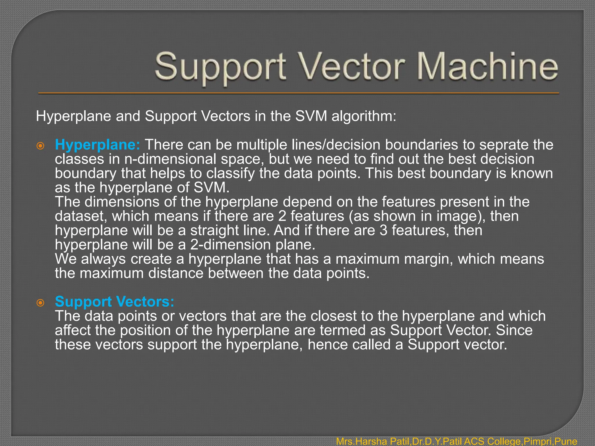 Hyperplane and Support Vectors in the SVM algorithm:
 Hyperplane: There can be multiple lines/decision boundaries to seprate the
classes in n-dimensional space, but we need to find out the best decision
boundary that helps to classify the data points. This best boundary is known
as the hyperplane of SVM.
The dimensions of the hyperplane depend on the features present in the
dataset, which means if there are 2 features (as shown in image), then
hyperplane will be a straight line. And if there are 3 features, then
hyperplane will be a 2-dimension plane.
We always create a hyperplane that has a maximum margin, which means
the maximum distance between the data points.
 Support Vectors:
The data points or vectors that are the closest to the hyperplane and which
affect the position of the hyperplane are termed as Support Vector. Since
these vectors support the hyperplane, hence called a Support vector.
Mrs.Harsha Patil,Dr.D.Y.Patil ACS College,Pimpri,Pune
 
