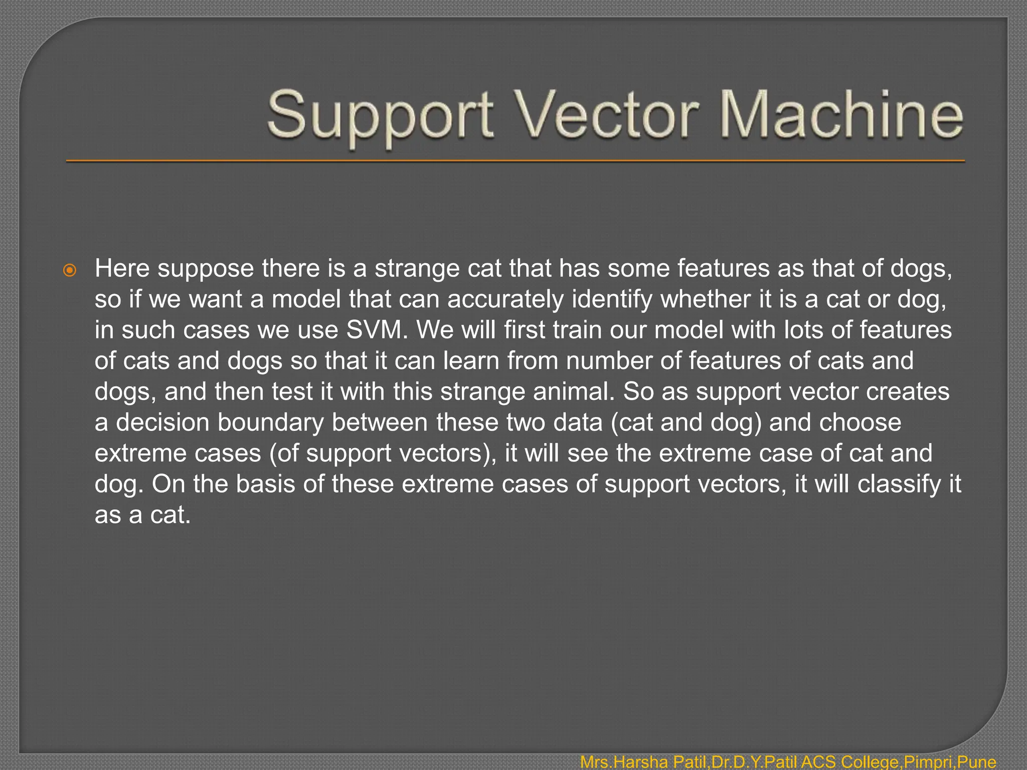  Here suppose there is a strange cat that has some features as that of dogs,
so if we want a model that can accurately identify whether it is a cat or dog,
in such cases we use SVM. We will first train our model with lots of features
of cats and dogs so that it can learn from number of features of cats and
dogs, and then test it with this strange animal. So as support vector creates
a decision boundary between these two data (cat and dog) and choose
extreme cases (of support vectors), it will see the extreme case of cat and
dog. On the basis of these extreme cases of support vectors, it will classify it
as a cat.
Mrs.Harsha Patil,Dr.D.Y.Patil ACS College,Pimpri,Pune
 