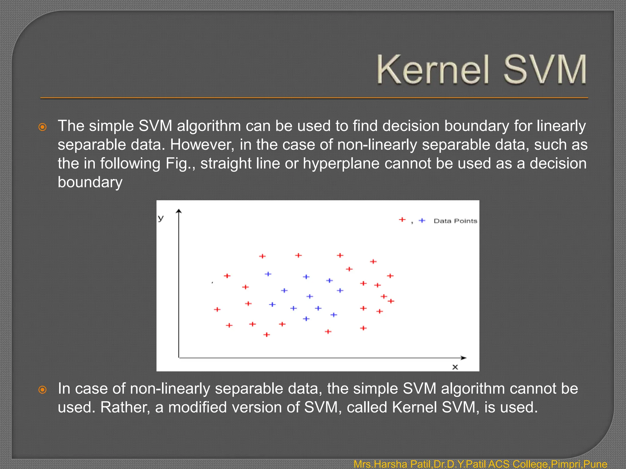  The simple SVM algorithm can be used to find decision boundary for linearly
separable data. However, in the case of non-linearly separable data, such as
the in following Fig., straight line or hyperplane cannot be used as a decision
boundary
 In case of non-linearly separable data, the simple SVM algorithm cannot be
used. Rather, a modified version of SVM, called Kernel SVM, is used.
Mrs.Harsha Patil,Dr.D.Y.Patil ACS College,Pimpri,Pune
 