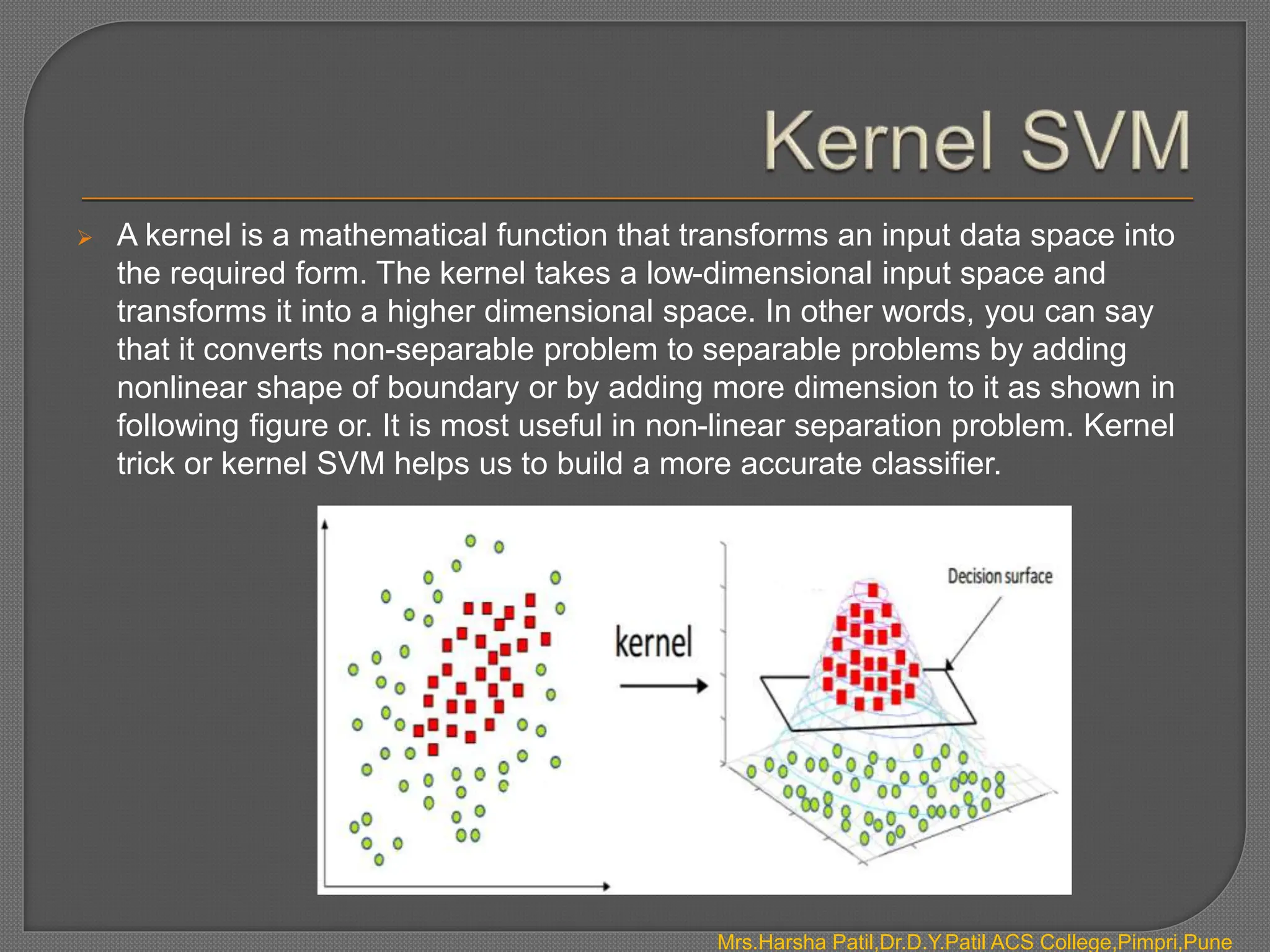  A kernel is a mathematical function that transforms an input data space into
the required form. The kernel takes a low-dimensional input space and
transforms it into a higher dimensional space. In other words, you can say
that it converts non-separable problem to separable problems by adding
nonlinear shape of boundary or by adding more dimension to it as shown in
following figure or. It is most useful in non-linear separation problem. Kernel
trick or kernel SVM helps us to build a more accurate classifier.
Mrs.Harsha Patil,Dr.D.Y.Patil ACS College,Pimpri,Pune
 