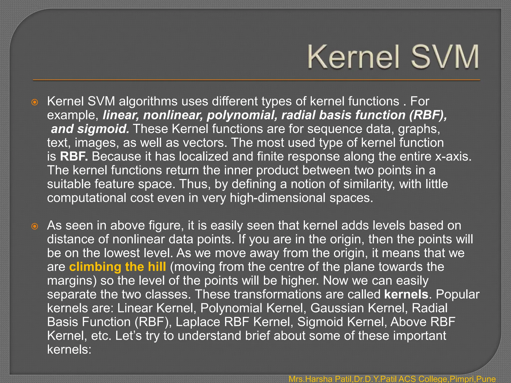  Kernel SVM algorithms uses different types of kernel functions . For
example, linear, nonlinear, polynomial, radial basis function (RBF),
and sigmoid. These Kernel functions are for sequence data, graphs,
text, images, as well as vectors. The most used type of kernel function
is RBF. Because it has localized and finite response along the entire x-axis.
The kernel functions return the inner product between two points in a
suitable feature space. Thus, by defining a notion of similarity, with little
computational cost even in very high-dimensional spaces.
 As seen in above figure, it is easily seen that kernel adds levels based on
distance of nonlinear data points. If you are in the origin, then the points will
be on the lowest level. As we move away from the origin, it means that we
are climbing the hill (moving from the centre of the plane towards the
margins) so the level of the points will be higher. Now we can easily
separate the two classes. These transformations are called kernels. Popular
kernels are: Linear Kernel, Polynomial Kernel, Gaussian Kernel, Radial
Basis Function (RBF), Laplace RBF Kernel, Sigmoid Kernel, Above RBF
Kernel, etc. Let’s try to understand brief about some of these important
kernels:
Mrs.Harsha Patil,Dr.D.Y.Patil ACS College,Pimpri,Pune
 