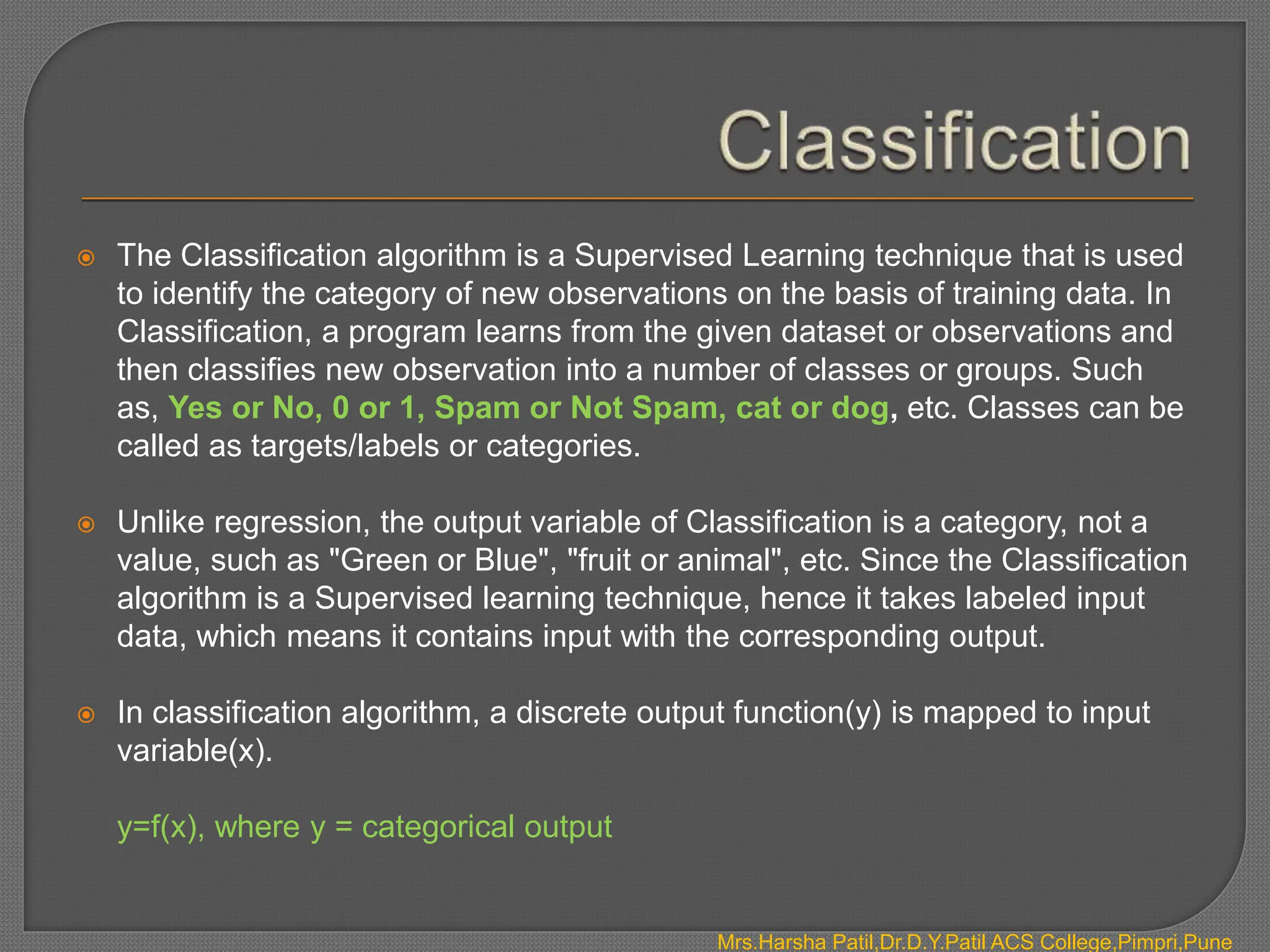  The Classification algorithm is a Supervised Learning technique that is used
to identify the category of new observations on the basis of training data. In
Classification, a program learns from the given dataset or observations and
then classifies new observation into a number of classes or groups. Such
as, Yes or No, 0 or 1, Spam or Not Spam, cat or dog, etc. Classes can be
called as targets/labels or categories.
 Unlike regression, the output variable of Classification is a category, not a
value, such as "Green or Blue", "fruit or animal", etc. Since the Classification
algorithm is a Supervised learning technique, hence it takes labeled input
data, which means it contains input with the corresponding output.
 In classification algorithm, a discrete output function(y) is mapped to input
variable(x).
y=f(x), where y = categorical output
Mrs.Harsha Patil,Dr.D.Y.Patil ACS College,Pimpri,Pune
 
