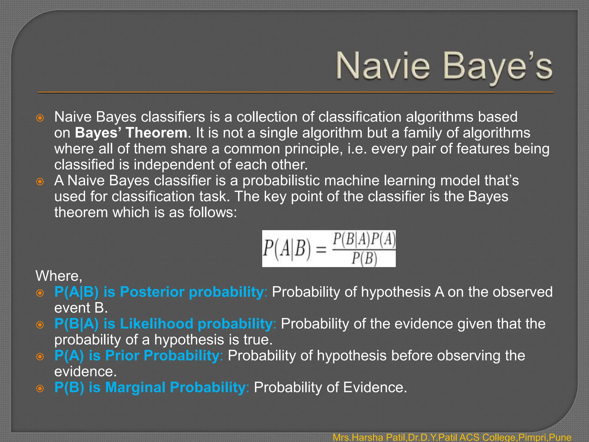  Naive Bayes classifiers is a collection of classification algorithms based
on Bayes’ Theorem. It is not a single algorithm but a family of algorithms
where all of them share a common principle, i.e. every pair of features being
classified is independent of each other.
 A Naive Bayes classifier is a probabilistic machine learning model that’s
used for classification task. The key point of the classifier is the Bayes
theorem which is as follows:
Where,
 P(A|B) is Posterior probability: Probability of hypothesis A on the observed
event B.
 P(B|A) is Likelihood probability: Probability of the evidence given that the
probability of a hypothesis is true.
 P(A) is Prior Probability: Probability of hypothesis before observing the
evidence.
 P(B) is Marginal Probability: Probability of Evidence.
Mrs.Harsha Patil,Dr.D.Y.Patil ACS College,Pimpri,Pune
 