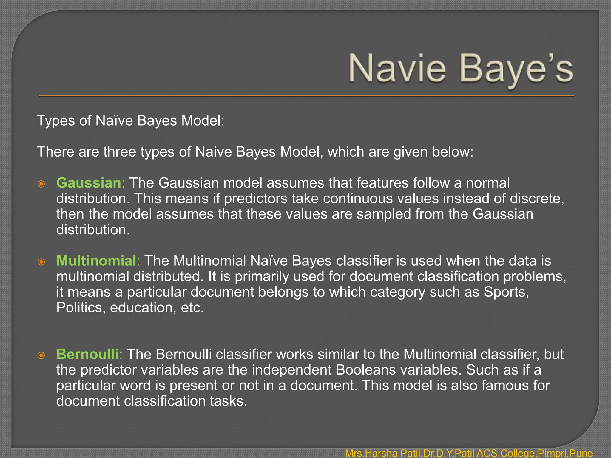 Mrs.Harsha Patil,Dr.D.Y.Patil ACS College,Pimpri,Pune
Types of Naïve Bayes Model:
There are three types of Naive Bayes Model, which are given below:
 Gaussian: The Gaussian model assumes that features follow a normal
distribution. This means if predictors take continuous values instead of discrete,
then the model assumes that these values are sampled from the Gaussian
distribution.
 Multinomial: The Multinomial Naïve Bayes classifier is used when the data is
multinomial distributed. It is primarily used for document classification problems,
it means a particular document belongs to which category such as Sports,
Politics, education, etc.
 Bernoulli: The Bernoulli classifier works similar to the Multinomial classifier, but
the predictor variables are the independent Booleans variables. Such as if a
particular word is present or not in a document. This model is also famous for
document classification tasks.
 