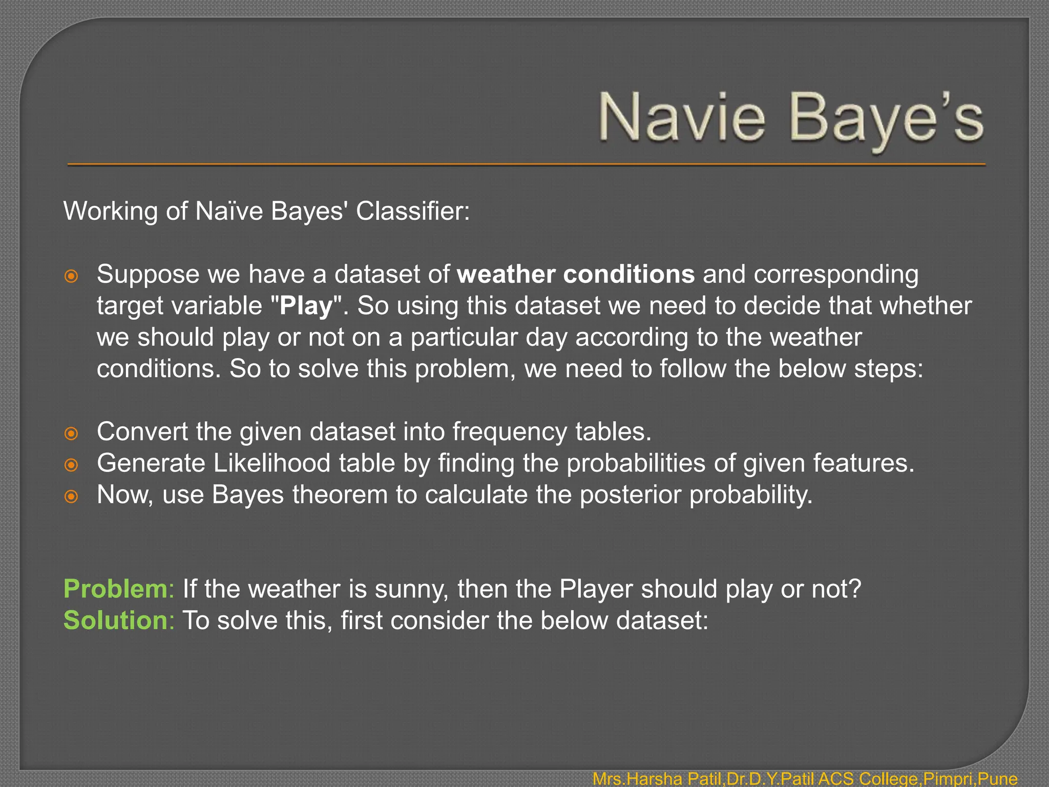 Working of Naïve Bayes' Classifier:
 Suppose we have a dataset of weather conditions and corresponding
target variable "Play". So using this dataset we need to decide that whether
we should play or not on a particular day according to the weather
conditions. So to solve this problem, we need to follow the below steps:
 Convert the given dataset into frequency tables.
 Generate Likelihood table by finding the probabilities of given features.
 Now, use Bayes theorem to calculate the posterior probability.
Problem: If the weather is sunny, then the Player should play or not?
Solution: To solve this, first consider the below dataset:
Mrs.Harsha Patil,Dr.D.Y.Patil ACS College,Pimpri,Pune
 