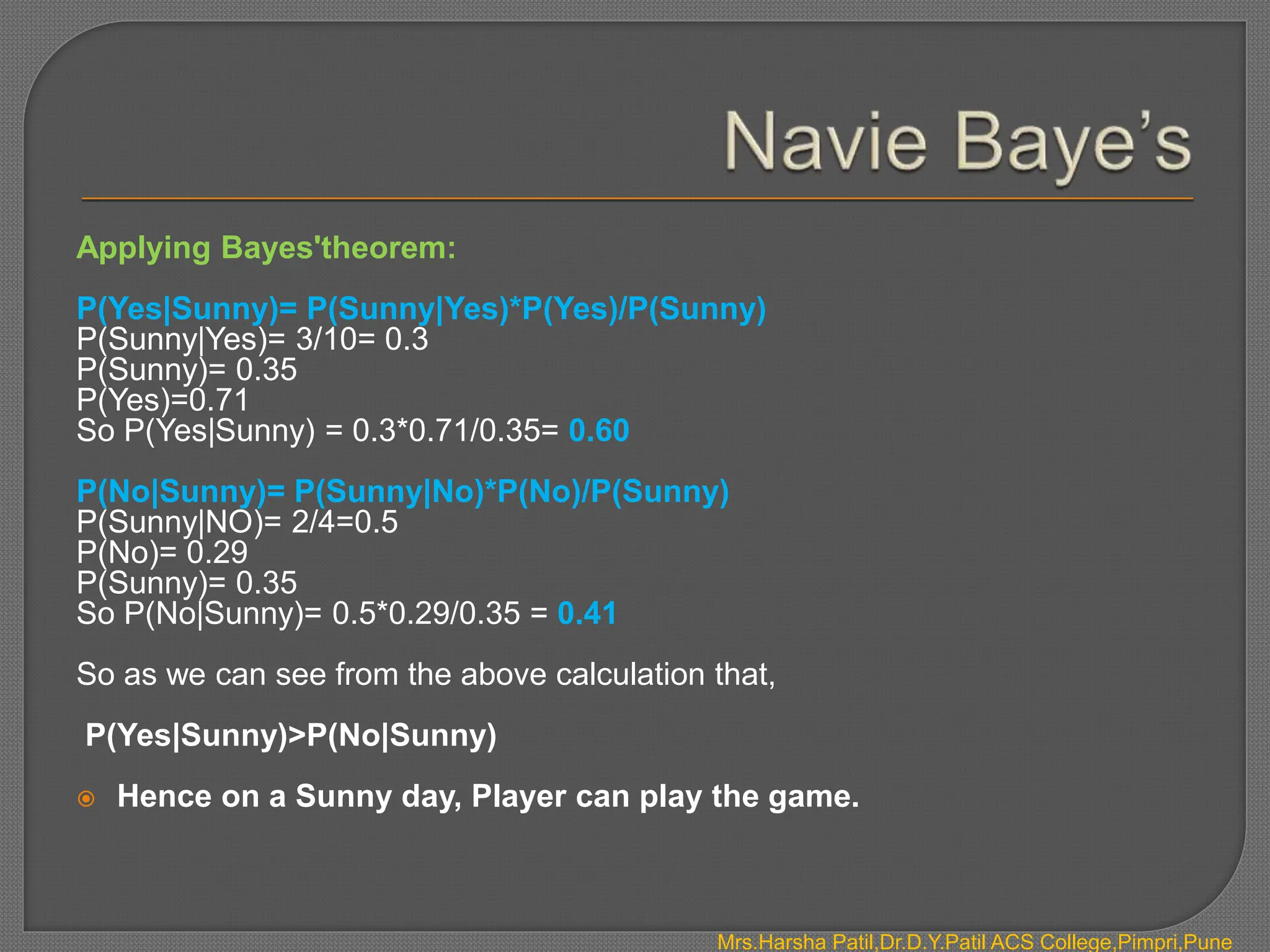 Mrs.Harsha Patil,Dr.D.Y.Patil ACS College,Pimpri,Pune
Applying Bayes'theorem:
P(Yes|Sunny)= P(Sunny|Yes)*P(Yes)/P(Sunny)
P(Sunny|Yes)= 3/10= 0.3
P(Sunny)= 0.35
P(Yes)=0.71
So P(Yes|Sunny) = 0.3*0.71/0.35= 0.60
P(No|Sunny)= P(Sunny|No)*P(No)/P(Sunny)
P(Sunny|NO)= 2/4=0.5
P(No)= 0.29
P(Sunny)= 0.35
So P(No|Sunny)= 0.5*0.29/0.35 = 0.41
So as we can see from the above calculation that,
P(Yes|Sunny)>P(No|Sunny)
 Hence on a Sunny day, Player can play the game.
 