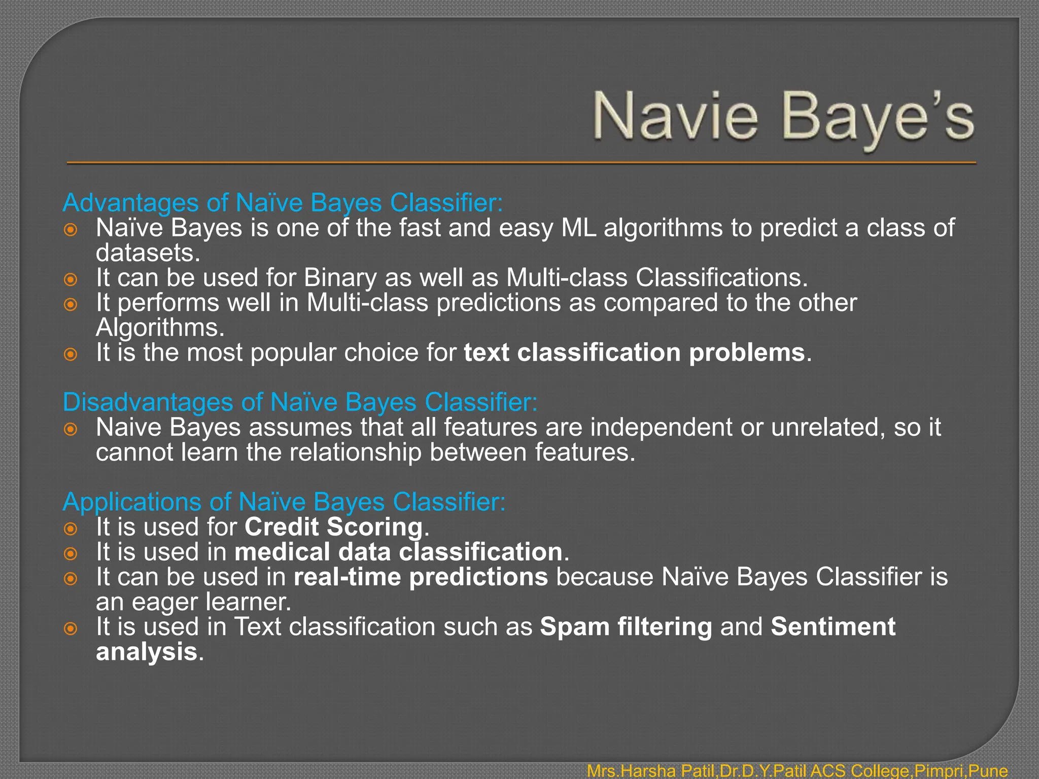 Mrs.Harsha Patil,Dr.D.Y.Patil ACS College,Pimpri,Pune
Advantages of Naïve Bayes Classifier:
 Naïve Bayes is one of the fast and easy ML algorithms to predict a class of
datasets.
 It can be used for Binary as well as Multi-class Classifications.
 It performs well in Multi-class predictions as compared to the other
Algorithms.
 It is the most popular choice for text classification problems.
Disadvantages of Naïve Bayes Classifier:
 Naive Bayes assumes that all features are independent or unrelated, so it
cannot learn the relationship between features.
Applications of Naïve Bayes Classifier:
 It is used for Credit Scoring.
 It is used in medical data classification.
 It can be used in real-time predictions because Naïve Bayes Classifier is
an eager learner.
 It is used in Text classification such as Spam filtering and Sentiment
analysis.
 