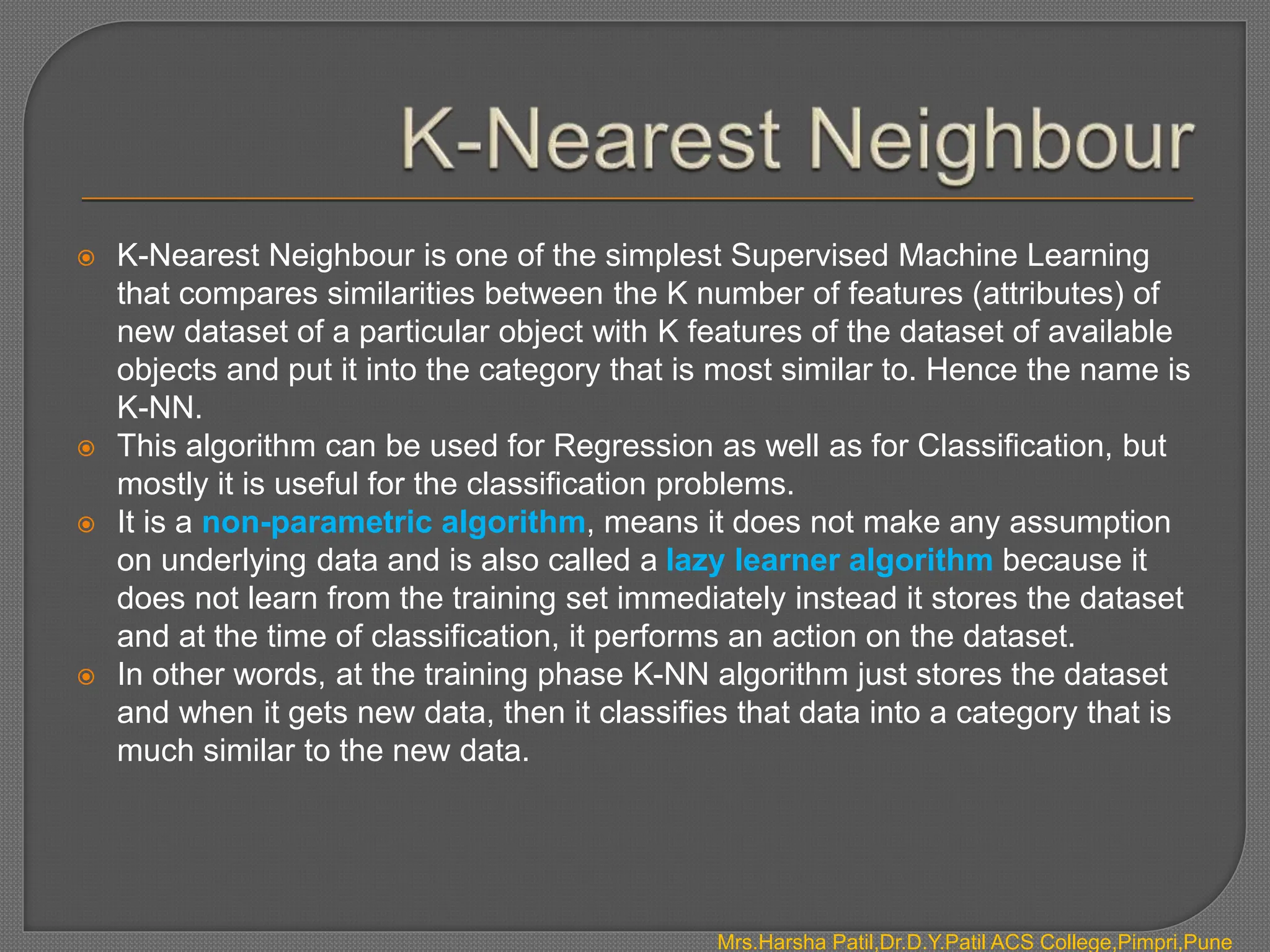  K-Nearest Neighbour is one of the simplest Supervised Machine Learning
that compares similarities between the K number of features (attributes) of
new dataset of a particular object with K features of the dataset of available
objects and put it into the category that is most similar to. Hence the name is
K-NN.
 This algorithm can be used for Regression as well as for Classification, but
mostly it is useful for the classification problems.
 It is a non-parametric algorithm, means it does not make any assumption
on underlying data and is also called a lazy learner algorithm because it
does not learn from the training set immediately instead it stores the dataset
and at the time of classification, it performs an action on the dataset.
 In other words, at the training phase K-NN algorithm just stores the dataset
and when it gets new data, then it classifies that data into a category that is
much similar to the new data.
Mrs.Harsha Patil,Dr.D.Y.Patil ACS College,Pimpri,Pune
 