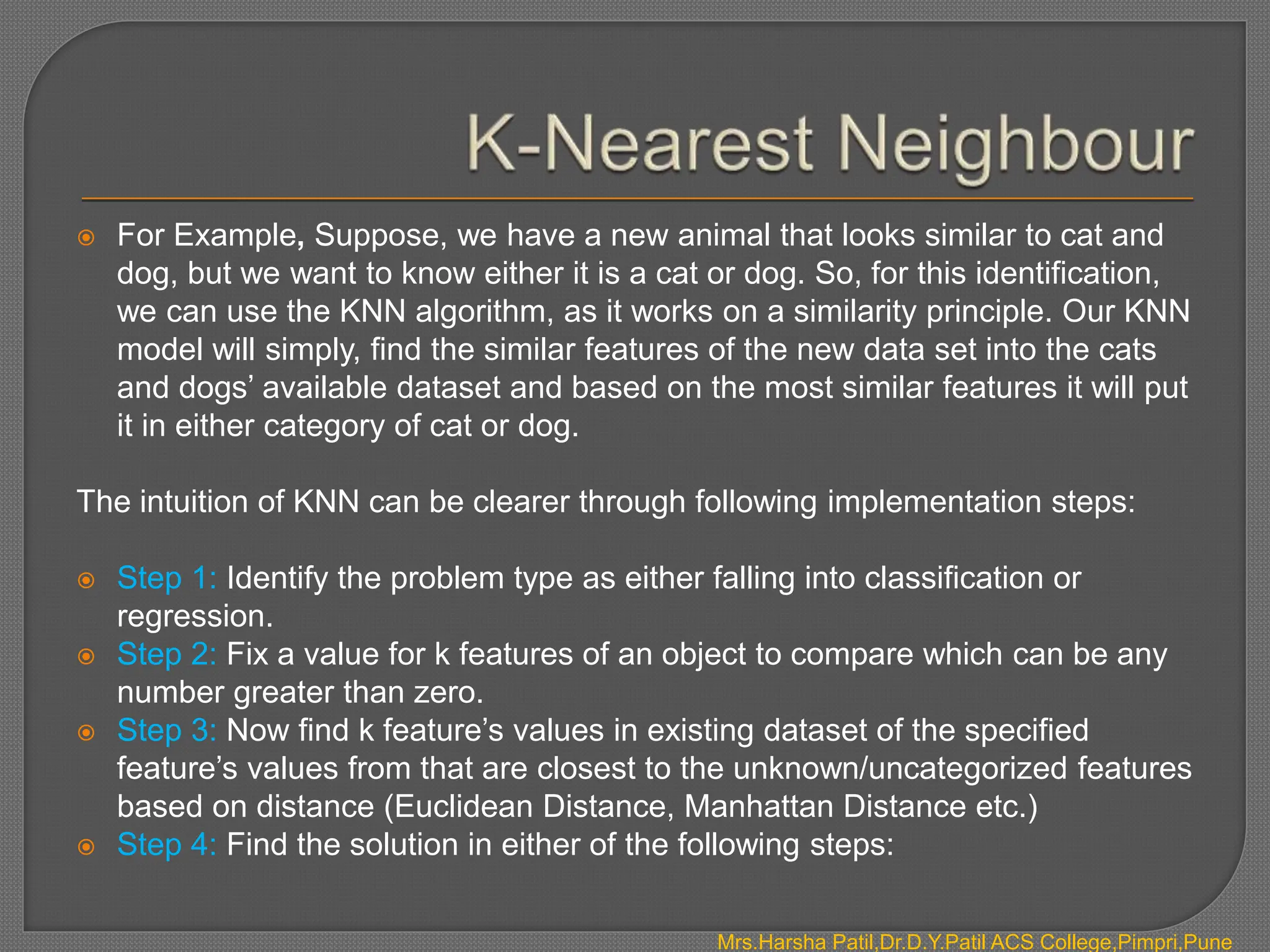  For Example, Suppose, we have a new animal that looks similar to cat and
dog, but we want to know either it is a cat or dog. So, for this identification,
we can use the KNN algorithm, as it works on a similarity principle. Our KNN
model will simply, find the similar features of the new data set into the cats
and dogs’ available dataset and based on the most similar features it will put
it in either category of cat or dog.
The intuition of KNN can be clearer through following implementation steps:
 Step 1: Identify the problem type as either falling into classification or
regression.
 Step 2: Fix a value for k features of an object to compare which can be any
number greater than zero.
 Step 3: Now find k feature’s values in existing dataset of the specified
feature’s values from that are closest to the unknown/uncategorized features
based on distance (Euclidean Distance, Manhattan Distance etc.)
 Step 4: Find the solution in either of the following steps:
Mrs.Harsha Patil,Dr.D.Y.Patil ACS College,Pimpri,Pune
 